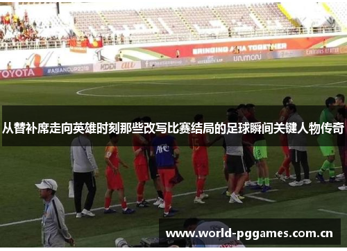 从替补席走向英雄时刻那些改写比赛结局的足球瞬间关键人物传奇